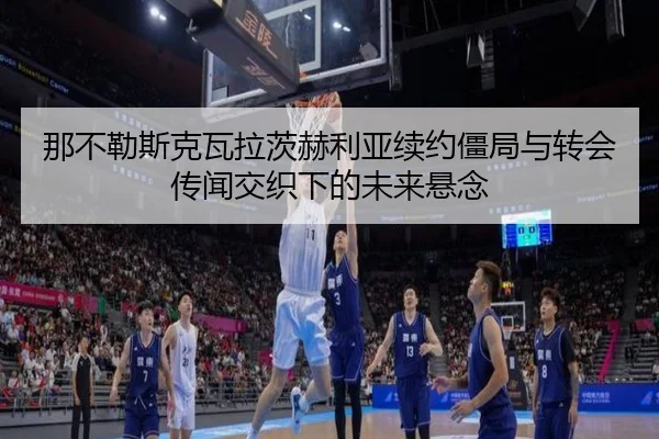 那不勒斯克瓦拉茨赫利亚续约僵局与转会传闻交织下的未来悬念