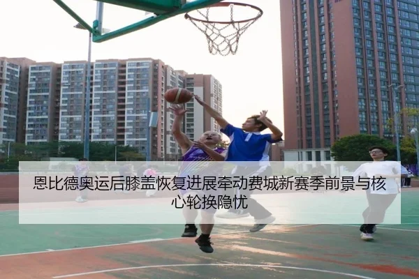 恩比德奥运后膝盖恢复进展牵动费城新赛季前景与核心轮换隐忧